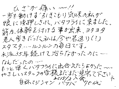 ひざが痛い～～！！　一歩も動けず引くこもり気味の私が、娘に後押しされ、バタフライライフに来ました。筋力、体幹を付ける事が出来、ヨタヨタ老人歩きだった私は、今や若返り！　スタスタ・・・ルンルンの毎日です。　水泳３５年続けて治らなかったのに・・・　なんだったの・・・　もっとはたくバタフライに出会えたらよかった～　やさしいスタッフの皆様　まだまだ見守ってくださいネ　２０１５年３月入会　７０代