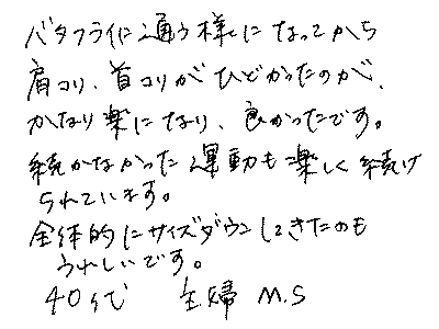 バタフライライフに通うようになってから、肩こり、首こりがひどかったのが、かなり楽になり、良かったです。続かなかった運動も楽しく続けられています。全体的にサイズダウンしてきたのもうれしいです。　40代　主婦