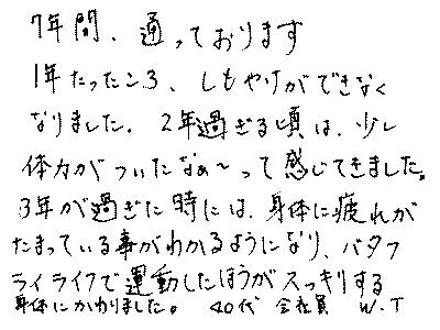7年間、通っております。1年たったころ、しもやけができなくなりました。2年過ぎる頃は、少し体力がついたなぁ～って感じてきました。3年が過ぎた時には、身体に疲れが溜まっていることがわかるようになり、バタフライライフで運動したほうがスッキリする身体にかわりました。　40代　会社員